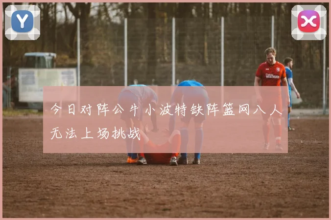 今日对阵公牛小波特缺阵篮网八人无法上场挑战