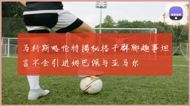 马科斯略伦特揭秘格子群聊趣事坦言不会引进姆巴佩与亚马尔