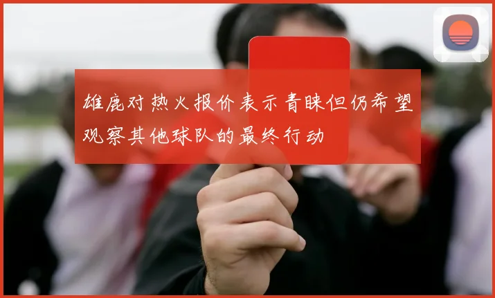 雄鹿对热火报价表示青睐但仍希望观察其他球队的最终行动