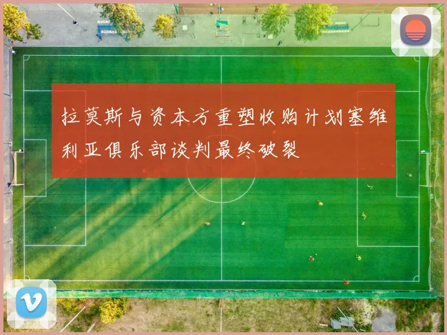 拉莫斯与资本方重塑收购计划塞维利亚俱乐部谈判最终破裂