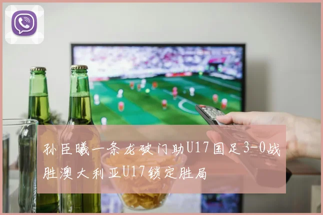 孙臣曦一条龙破门助U17国足3-0战胜澳大利亚U17锁定胜局