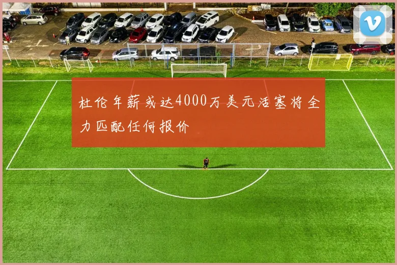 杜伦年薪或达4000万美元活塞将全力匹配任何报价