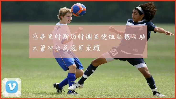 范弗里特斯玛特谢泼德组合能否助火箭冲击总冠军荣耀
