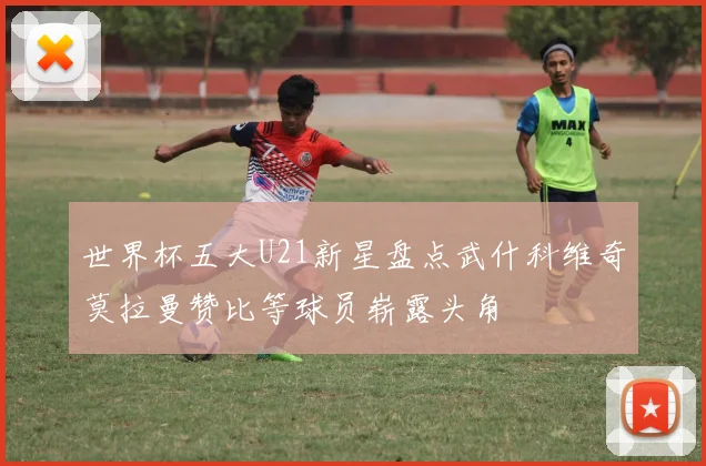 世界杯五大U21新星盘点武什科维奇莫拉曼赞比等球员崭露头角