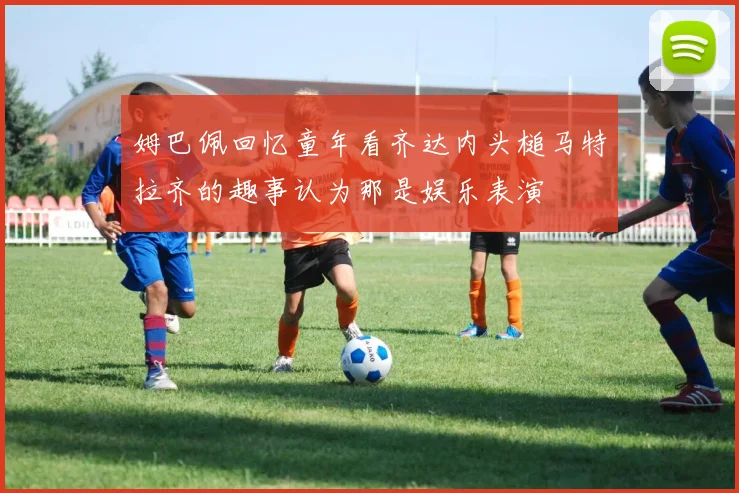 姆巴佩回忆童年看齐达内头槌马特拉齐的趣事认为那是娱乐表演