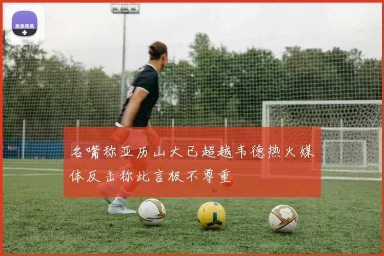 名嘴称亚历山大已超越韦德热火媒体反击称此言极不尊重