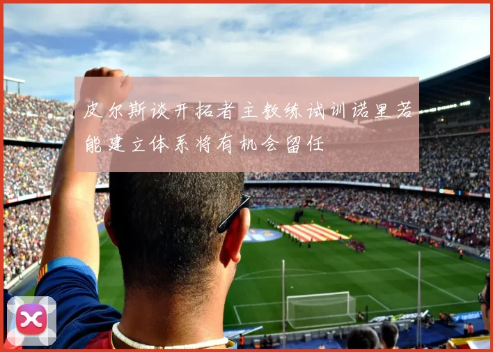皮尔斯谈开拓者主教练试训诺里若能建立体系将有机会留任