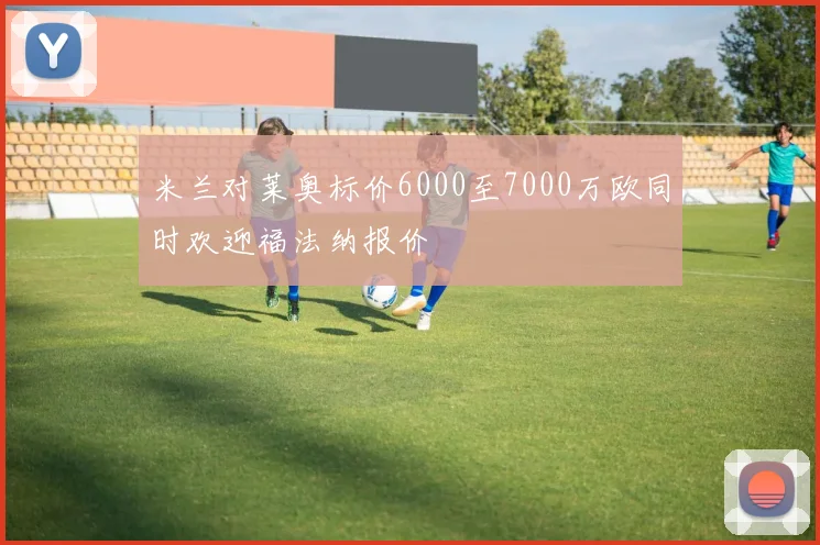 米兰对莱奥标价6000至7000万欧同时欢迎福法纳报价