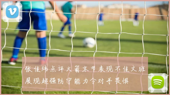 张佳玮点评火箭末节表现不佳文班展现超强防守能力令对手畏惧