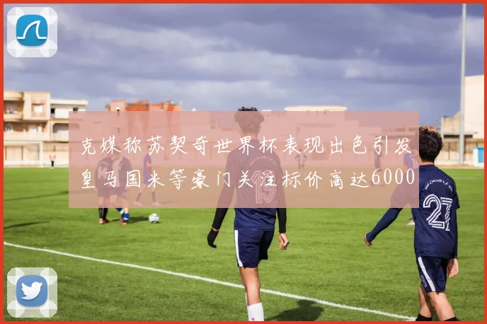 克媒称苏契奇世界杯表现出色引发皇马国米等豪门关注标价高达6000万欧