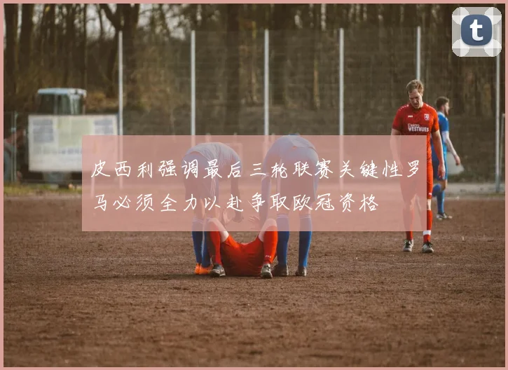 皮西利强调最后三轮联赛关键性罗马必须全力以赴争取欧冠资格