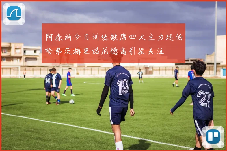 阿森纳今日训练缺席四大主力廷伯哈弗茨梅里诺厄德高引发关注