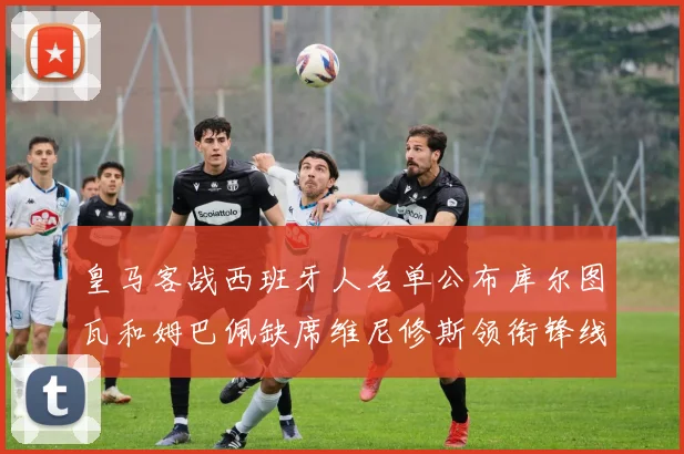 皇马客战西班牙人名单公布库尔图瓦和姆巴佩缺席维尼修斯领衔锋线阵容
