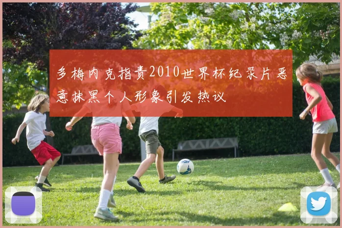多梅内克指责2010世界杯纪录片恶意抹黑个人形象引发热议