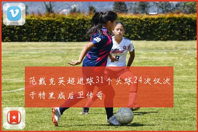 范戴克英超进球31个头球24次仅次于特里成后卫传奇