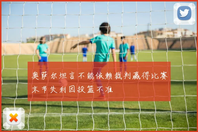 奥萨尔坦言不能依赖裁判赢得比赛末节失利因投篮不准