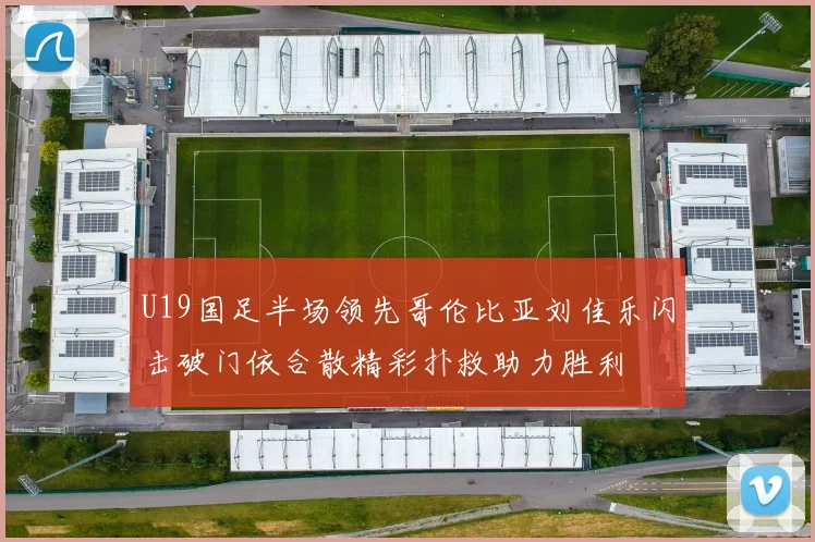U19国足半场领先哥伦比亚刘佳乐闪击破门依合散精彩扑救助力胜利