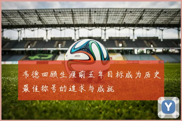 韦德回顾生涯前五年目标成为历史最佳称号的追求与成就