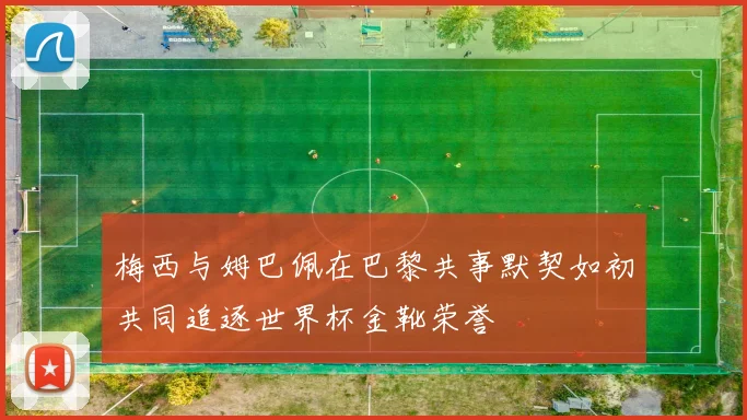 梅西与姆巴佩在巴黎共事默契如初共同追逐世界杯金靴荣誉