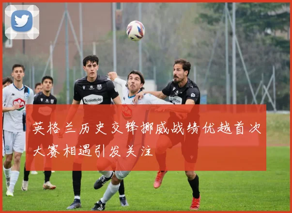 英格兰历史交锋挪威战绩优越首次大赛相遇引发关注