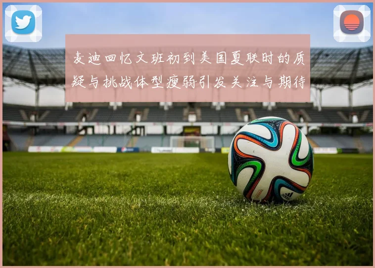 麦迪回忆文班初到美国夏联时的质疑与挑战体型瘦弱引发关注与期待