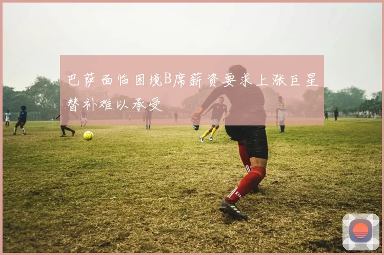 巴萨面临困境B席薪资要求上涨巨星替补难以承受