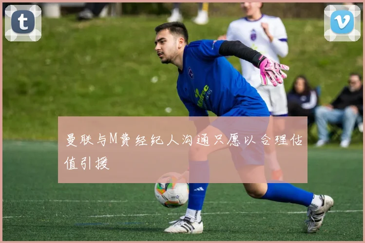 曼联与M费经纪人沟通只愿以合理估值引援