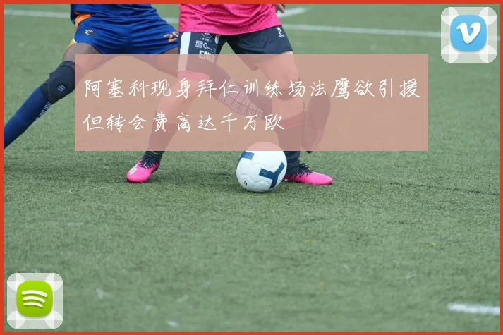 阿塞科现身拜仁训练场法鹰欲引援但转会费高达千万欧